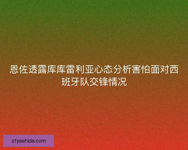 恩佐透露库库雷利亚心态分析害怕面对西班牙队交锋情况 恩佐透露库库雷利亚心态分析害怕面对西班牙队交锋情况
