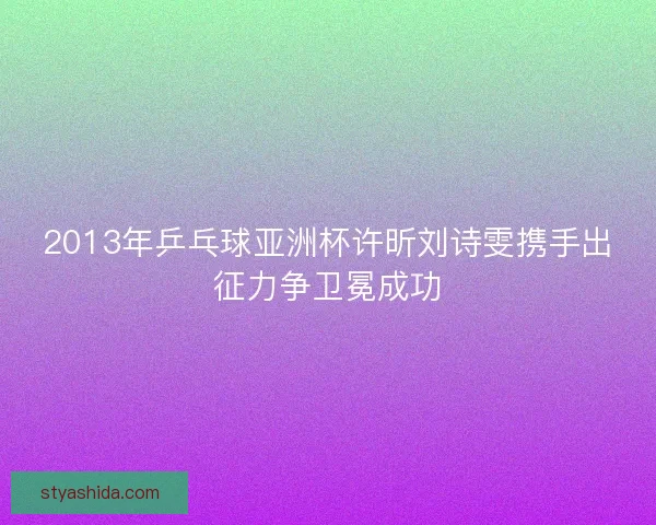 2013年乒乓球亚洲杯许昕刘诗雯携手出征力争卫冕成功 2013年乒乓球亚洲杯许昕刘诗雯携手出征力争卫冕成功