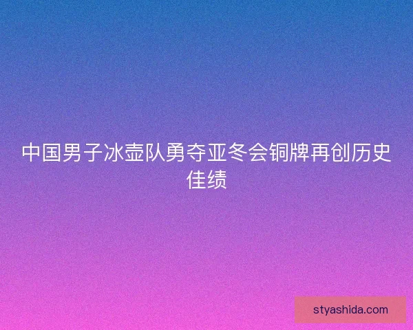 中国男子冰壶队勇夺亚冬会铜牌再创历史佳绩 中国男子冰壶队勇夺亚冬会铜牌再创历史佳绩