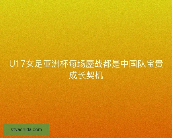 U17女足亚洲杯每场鏖战都是中国队宝贵成长契机