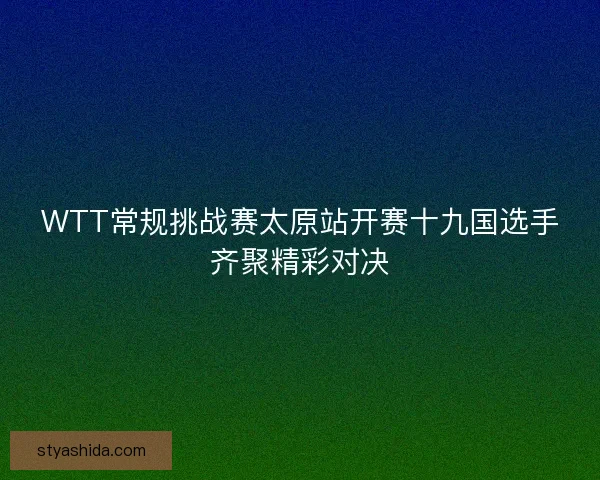 WTT常规挑战赛太原站开赛十九国选手齐聚精彩对决