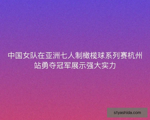 中国女队在亚洲七人制橄榄球系列赛杭州站勇夺冠军展示强大实力