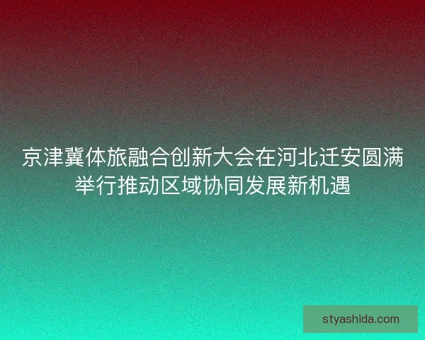 京津冀体旅融合创新大会在河北迁安圆满举行推动区域协同发展新机遇