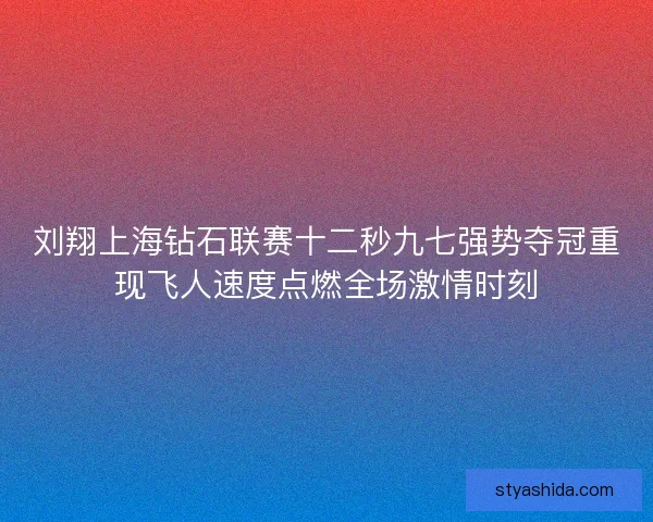 刘翔上海钻石联赛十二秒九七强势夺冠重现飞人速度点燃全场激情时刻