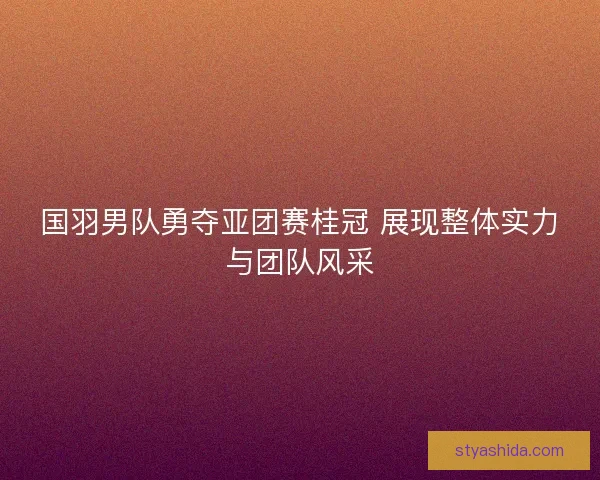 国羽男队勇夺亚团赛桂冠 展现整体实力与团队风采