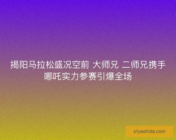 揭阳马拉松盛况空前 大师兄 二师兄携手哪吒实力参赛引爆全场