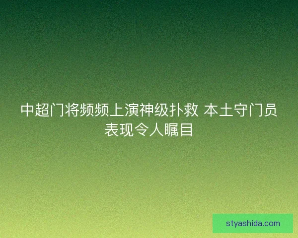 中超门将频频上演神级扑救 本土守门员表现令人瞩目 中超门将频频上演神级扑救 本土守门员表现令人瞩目