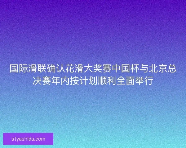 国际滑联确认花滑大奖赛中国杯与北京总决赛年内按计划顺利全面举行 国际滑联确认花滑大奖赛中国杯与北京总决赛年内按计划顺利全面举行