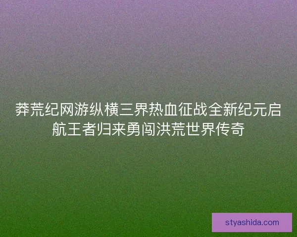 莽荒纪网游纵横三界热血征战全新纪元启航王者归来勇闯洪荒世界传奇