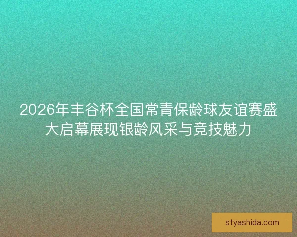 2026年丰谷杯全国常青保龄球友谊赛盛大启幕展现银龄风采与竞技魅力