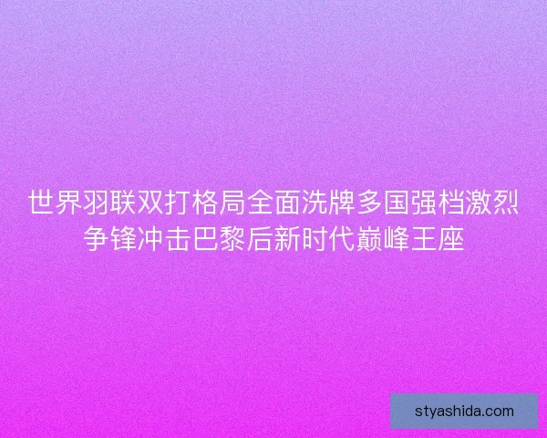 世界羽联双打格局全面洗牌多国强档激烈争锋冲击巴黎后新时代巅峰王座 世界羽联双打格局全面洗牌多国强档激烈争锋冲击巴黎后新时代巅峰王座