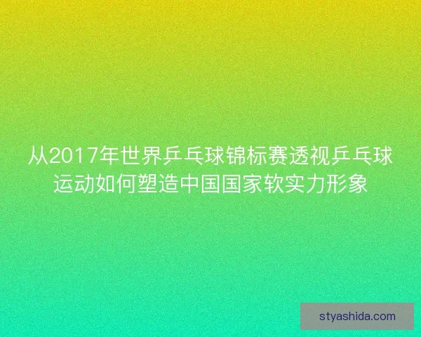 从2017年世界乒乓球锦标赛透视乒乓球运动如何塑造中国国家软实力形象 从2017年世界乒乓球锦标赛透视乒乓球运动如何塑造中国国家软实力形象