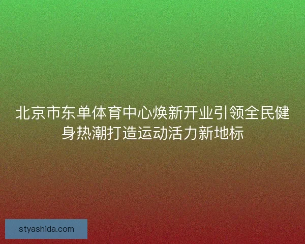 北京市东单体育中心焕新开业引领全民健身热潮打造运动活力新地标