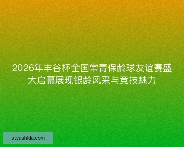 2026年丰谷杯全国常青保龄球友谊赛盛大启幕展现银龄风采与竞技魅力
