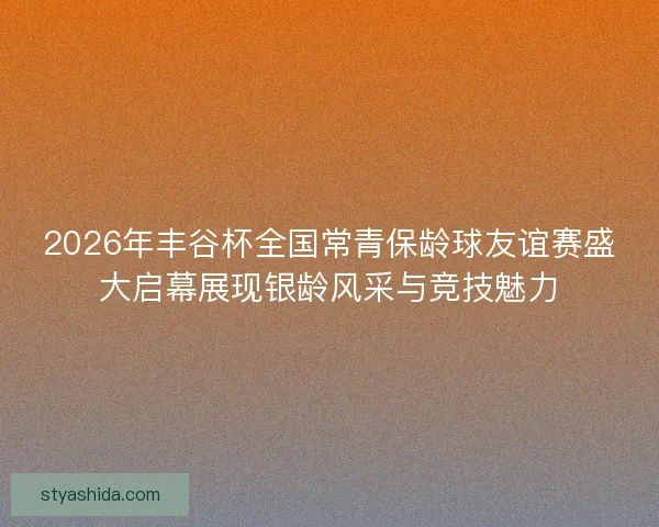 2026年丰谷杯全国常青保龄球友谊赛盛大启幕展现银龄风采与竞技魅力 2026年丰谷杯全国常青保龄球友谊赛盛大启幕展现银龄风采与竞技魅力